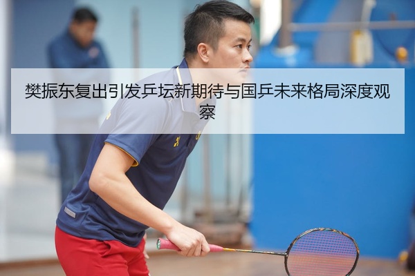 樊振东复出引发乒坛新期待与国乒未来格局深度观察