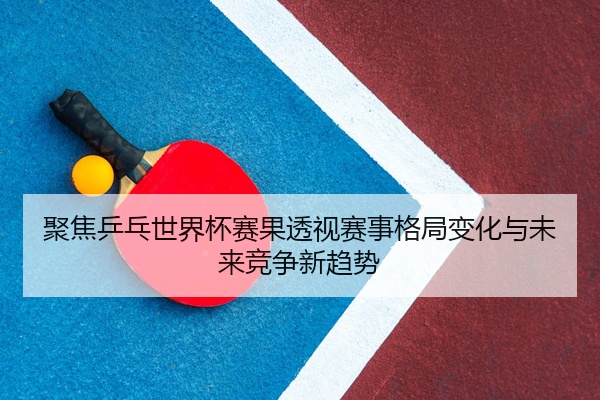 聚焦乒乓世界杯赛果透视赛事格局变化与未来竞争新趋势