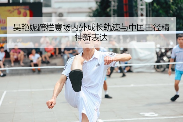 吴艳妮跨栏赛场内外成长轨迹与中国田径精神新表达