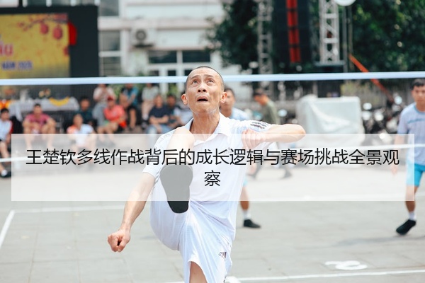 王楚钦多线作战背后的成长逻辑与赛场挑战全景观察